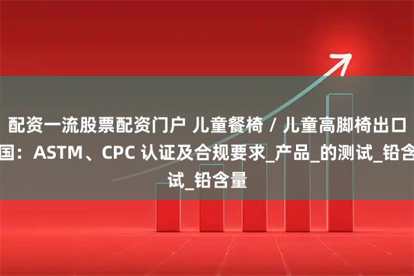 配资一流股票配资门户 儿童餐椅 / 儿童高脚椅出口美国：ASTM、CPC 认证及合规要求_产品_的测试_铅含量