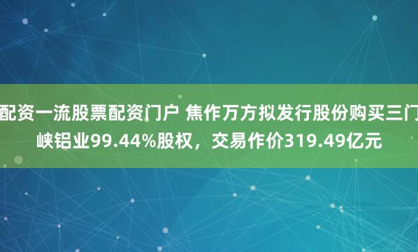 配资一流股票配资门户 焦作万方拟发行股份购买三门峡铝业99.44%股权，交易作价319.49亿元