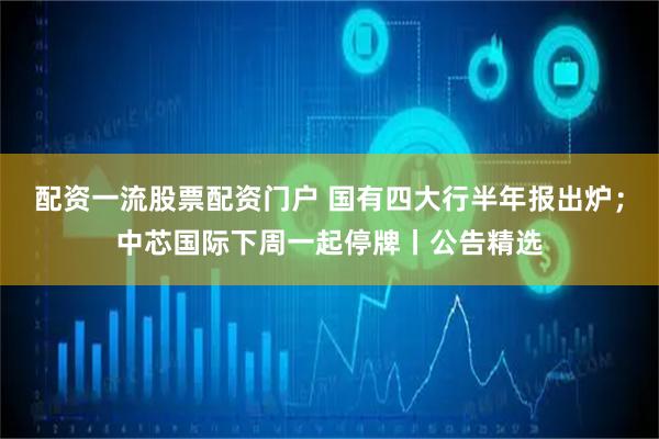 配资一流股票配资门户 国有四大行半年报出炉；中芯国际下周一起停牌丨公告精选
