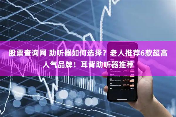 股票查询网 助听器如何选择？老人推荐6款超高人气品牌！耳背助听器推荐