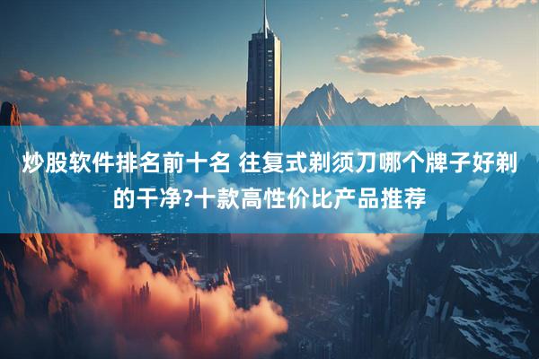 炒股软件排名前十名 往复式剃须刀哪个牌子好剃的干净?十款高性价比产品推荐