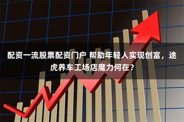 配资一流股票配资门户 帮助年轻人实现创富，途虎养车工场店魔力何在？