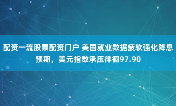 配资一流股票配资门户 美国就业数据疲软强化降息预期，美元指数承压徘徊97.90