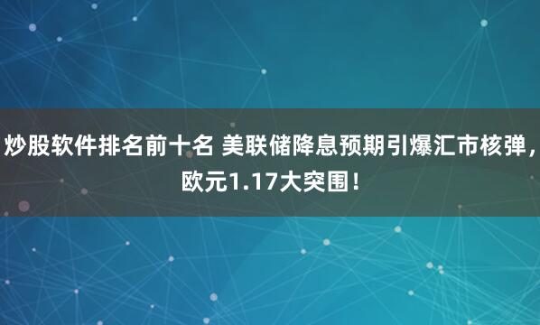 炒股软件排名前十名 美联储降息预期引爆汇市核弹，欧元1.17大突围！