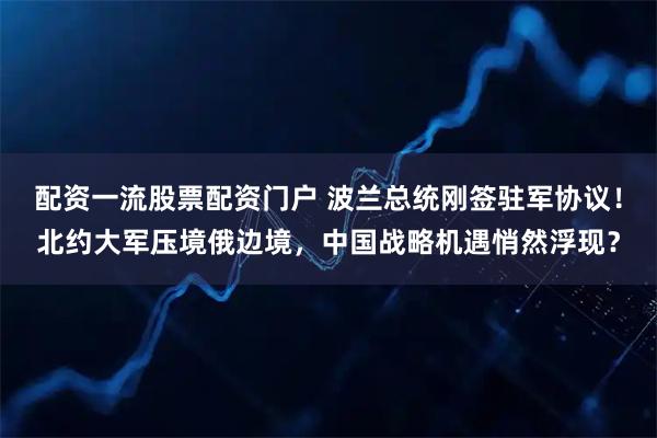 配资一流股票配资门户 波兰总统刚签驻军协议！北约大军压境俄边境，中国战略机遇悄然浮现？