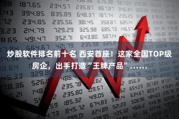 炒股软件排名前十名 西安首座！这家全国TOP级房企，出手打造“王牌产品”……