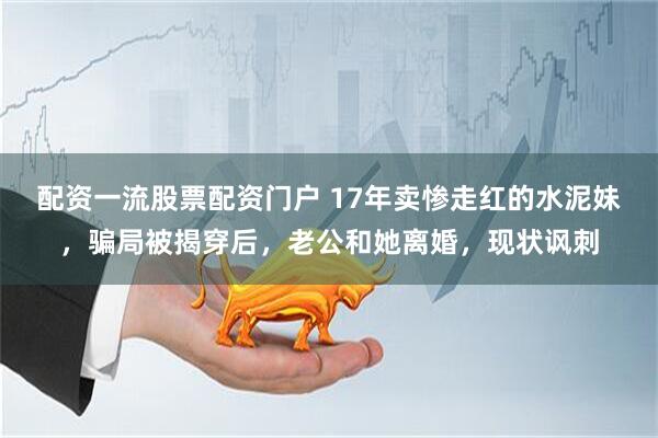 配资一流股票配资门户 17年卖惨走红的水泥妹，骗局被揭穿后，老公和她离婚，现状讽刺