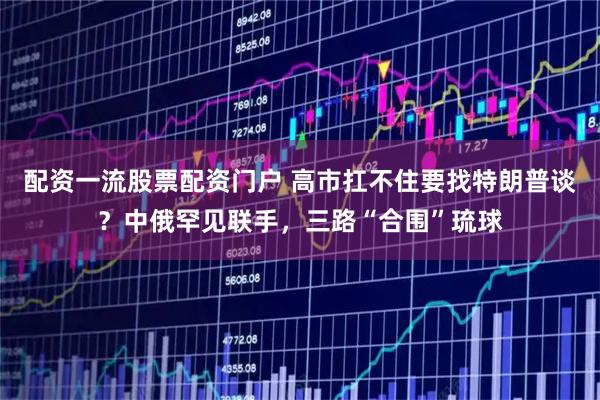 配资一流股票配资门户 高市扛不住要找特朗普谈？中俄罕见联手，三路“合围”琉球